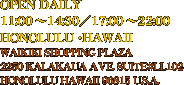 OPEN DAILY
11:00 �ｿｽ`14:30�ｿｽ^17:00 �ｿｽ`22:00
HONOLULU�ｿｽEHAWAII
WAIKIKI SHOPPING PLAZA 
2250 KALAKAUA AVE. SUITE#LL102
HONOLULU HAWAII 96815 U.S.A.